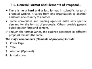 3.5. General Format and Elements of Proposal…
 There is no a hard and a fast format in scientific research
proposal writing. It varies from one organization to another
and from one country to another.
 Some universities and funding agencies make very specific
demand for the format of proposals. Others provide general
guidelines for form and content.
 Though the format varies, the essence expressed in different
proposal remains the same.
The major components (Elements of proposal) include:
1. Cover Page
2. Title
3. Abstract (Optional)
4. Introduction
 