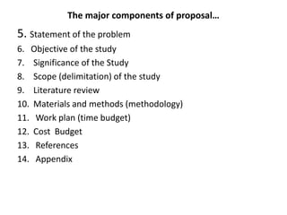 The major components of proposal…
5. Statement of the problem
6. Objective of the study
7. Significance of the Study
8. Scope (delimitation) of the study
9. Literature review
10. Materials and methods (methodology)
11. Work plan (time budget)
12. Cost Budget
13. References
14. Appendix
 