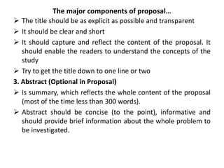The major components of proposal…
 The title should be as explicit as possible and transparent
 It should be clear and short
 It should capture and reflect the content of the proposal. It
should enable the readers to understand the concepts of the
study
 Try to get the title down to one line or two
3. Abstract (Optional in Proposal)
 Is summary, which reflects the whole content of the proposal
(most of the time less than 300 words).
 Abstract should be concise (to the point), informative and
should provide brief information about the whole problem to
be investigated.
 