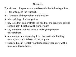 Abstract…
The abstract of a proposal should contain the following points :
 Title or topic of the research
 Statement of the problem and objective
 Methodology of investigation
 Key facts that demonstrate the need for the program, outline
specific activities that will be undertaken
 Key elements that you believe make your program
extraordinary
 Amount you are requesting from the particular funding
source, and the total cost of the program
 Expected result (tentative only if a researcher starts with a
formulated hypothesis)
 