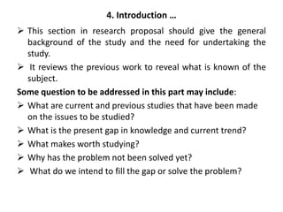 4. Introduction …
 This section in research proposal should give the general
background of the study and the need for undertaking the
study.
 It reviews the previous work to reveal what is known of the
subject.
Some question to be addressed in this part may include:
 What are current and previous studies that have been made
on the issues to be studied?
 What is the present gap in knowledge and current trend?
 What makes worth studying?
 Why has the problem not been solved yet?
 What do we intend to fill the gap or solve the problem?
 