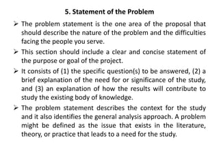 5. Statement of the Problem
 The problem statement is the one area of the proposal that
should describe the nature of the problem and the difficulties
facing the people you serve.
 This section should include a clear and concise statement of
the purpose or goal of the project.
 It consists of (1) the specific question(s) to be answered, (2) a
brief explanation of the need for or significance of the study,
and (3) an explanation of how the results will contribute to
study the existing body of knowledge.
 The problem statement describes the context for the study
and it also identifies the general analysis approach. A problem
might be defined as the issue that exists in the literature,
theory, or practice that leads to a need for the study.
 