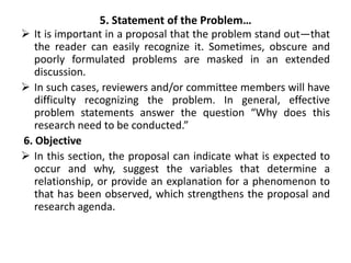 5. Statement of the Problem…
 It is important in a proposal that the problem stand out—that
the reader can easily recognize it. Sometimes, obscure and
poorly formulated problems are masked in an extended
discussion.
 In such cases, reviewers and/or committee members will have
difficulty recognizing the problem. In general, effective
problem statements answer the question “Why does this
research need to be conducted.”
6. Objective
 In this section, the proposal can indicate what is expected to
occur and why, suggest the variables that determine a
relationship, or provide an explanation for a phenomenon to
that has been observed, which strengthens the proposal and
research agenda.
 