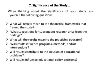 7. Significance of the Study…
When thinking about the significance of your study, ask
yourself the following questions:
 What will results mean to the theoretical framework that
framed the study?
 What suggestions for subsequent research arise from the
findings?
 What will the results mean to the practicing educator?
 Will results influence programs, methods, and/or
interventions?
 Will results contribute to the solution of educational
problems?
 Will results influence educational policy decisions?
 
