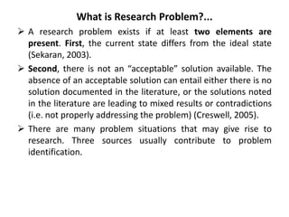 What is Research Problem?...
 A research problem exists if at least two elements are
present. First, the current state differs from the ideal state
(Sekaran, 2003).
 Second, there is not an “acceptable” solution available. The
absence of an acceptable solution can entail either there is no
solution documented in the literature, or the solutions noted
in the literature are leading to mixed results or contradictions
(i.e. not properly addressing the problem) (Creswell, 2005).
 There are many problem situations that may give rise to
research. Three sources usually contribute to problem
identification.
 