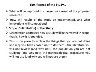 Significance of the Study…
 What will be improved or changed as a result of the proposed
research?
 How will results of the study be implemented, and what
innovations will come about?
8. Scope (Delimitation) of the Study
 Delimitation addresses how a study will be narrowed in scope,
that is, how it is bounded.
 This is the place to explain the things that you are not doing
and why you have chosen not to do them—the literature you
will not review (and why not), the population you are not
studying (and why not), the methodological procedures you
will not use (and why you will not use them).
 