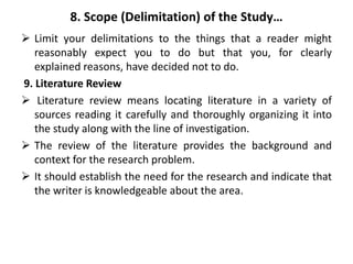8. Scope (Delimitation) of the Study…
 Limit your delimitations to the things that a reader might
reasonably expect you to do but that you, for clearly
explained reasons, have decided not to do.
9. Literature Review
 Literature review means locating literature in a variety of
sources reading it carefully and thoroughly organizing it into
the study along with the line of investigation.
 The review of the literature provides the background and
context for the research problem.
 It should establish the need for the research and indicate that
the writer is knowledgeable about the area.
 