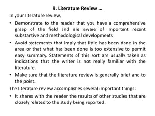 9. Literature Review …
In your literature review,
• Demonstrate to the reader that you have a comprehensive
grasp of the field and are aware of important recent
substantive and methodological developments
• Avoid statements that imply that little has been done in the
area or that what has been done is too extensive to permit
easy summary. Statements of this sort are usually taken as
indications that the writer is not really familiar with the
literature.
• Make sure that the literature review is generally brief and to
the point.
The literature review accomplishes several important things:
• It shares with the reader the results of other studies that are
closely related to the study being reported.
 