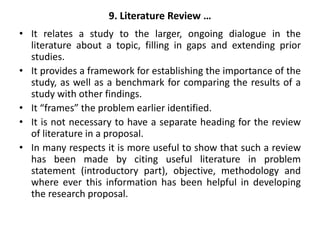 9. Literature Review …
• It relates a study to the larger, ongoing dialogue in the
literature about a topic, filling in gaps and extending prior
studies.
• It provides a framework for establishing the importance of the
study, as well as a benchmark for comparing the results of a
study with other findings.
• It “frames” the problem earlier identified.
• It is not necessary to have a separate heading for the review
of literature in a proposal.
• In many respects it is more useful to show that such a review
has been made by citing useful literature in problem
statement (introductory part), objective, methodology and
where ever this information has been helpful in developing
the research proposal.
 
