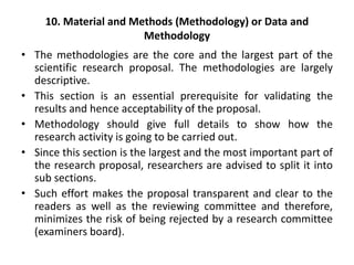 10. Material and Methods (Methodology) or Data and
Methodology
• The methodologies are the core and the largest part of the
scientific research proposal. The methodologies are largely
descriptive.
• This section is an essential prerequisite for validating the
results and hence acceptability of the proposal.
• Methodology should give full details to show how the
research activity is going to be carried out.
• Since this section is the largest and the most important part of
the research proposal, researchers are advised to split it into
sub sections.
• Such effort makes the proposal transparent and clear to the
readers as well as the reviewing committee and therefore,
minimizes the risk of being rejected by a research committee
(examiners board).
 