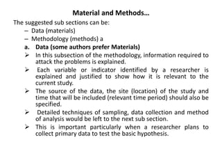 Material and Methods…
The suggested sub sections can be:
– Data (materials)
– Methodology (methods) a
a. Data (some authors prefer Materials)
 In this subsection of the methodology, information required to
attack the problems is explained.
 Each variable or indicator identified by a researcher is
explained and justified to show how it is relevant to the
current study.
 The source of the data, the site (location) of the study and
time that will be included (relevant time period) should also be
specified.
 Detailed techniques of sampling, data collection and method
of analysis would be left to the next sub section.
 This is important particularly when a researcher plans to
collect primary data to test the basic hypothesis.
 