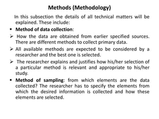 Methods (Methodology)
In this subsection the details of all technical matters will be
explained. These include:
 Method of data collection:
 How the data are obtained from earlier specified sources.
There are different methods to collect primary data.
 All available methods are expected to be considered by a
researcher and the best one is selected.
 The researcher explains and justifies how his/her selection of
a particular method is relevant and appropriate to his/her
study.
 Method of sampling: from which elements are the data
collected? The researcher has to specify the elements from
which the desired information is collected and how these
elements are selected.
 
