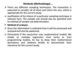 Methods (Methodology) …
 There are different sampling techniques. The researcher is
expected to consider all of them and select the one, which is
appropriate for the current study.
 Justification of his choice of a particular sampling technique is
relevant here. The sample size should also be specified with
its method of sample size determination.
 Method of analysis:
 Once the information is collected how it will be processed and
analyzed will also be explained.
 Particularly if the researcher uses mathematical models like
simple or multiple regression, time series or liner
programming models, he has to show their mathematical
derivations and relations briefly to demonstrate their
relevancy for the current study.
 