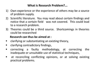 What is Research Problem?...
1) Own experience or the experience of others may be a source
of problem supply.
2) Scientific literature. You may read about certain findings and
notice that a certain field was not covered. This could lead
to a research problem.
3) Theories could be a third source. Shortcomings in theories
could be researched
Research can thus be aimed at :
 clarifying or substantiating an existing theory,
 clarifying contradictory findings,
 correcting a faulty methodology, at correcting the
inadequate or unsuitable use of statistical techniques,
 at reconciling conflicting opinions, or at solving existing
practical problems.
 
