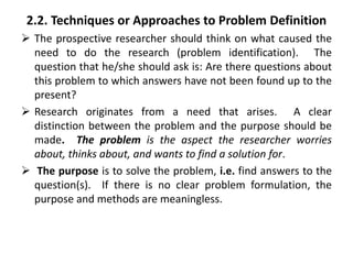 2.2. Techniques or Approaches to Problem Definition
 The prospective researcher should think on what caused the
need to do the research (problem identification). The
question that he/she should ask is: Are there questions about
this problem to which answers have not been found up to the
present?
 Research originates from a need that arises. A clear
distinction between the problem and the purpose should be
made. The problem is the aspect the researcher worries
about, thinks about, and wants to find a solution for.
 The purpose is to solve the problem, i.e. find answers to the
question(s). If there is no clear problem formulation, the
purpose and methods are meaningless.
 