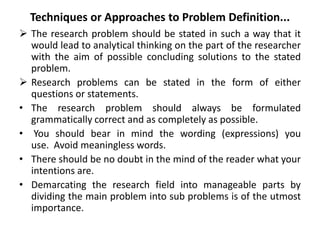 Techniques or Approaches to Problem Definition...
 The research problem should be stated in such a way that it
would lead to analytical thinking on the part of the researcher
with the aim of possible concluding solutions to the stated
problem.
 Research problems can be stated in the form of either
questions or statements.
• The research problem should always be formulated
grammatically correct and as completely as possible.
• You should bear in mind the wording (expressions) you
use. Avoid meaningless words.
• There should be no doubt in the mind of the reader what your
intentions are.
• Demarcating the research field into manageable parts by
dividing the main problem into sub problems is of the utmost
importance.
 