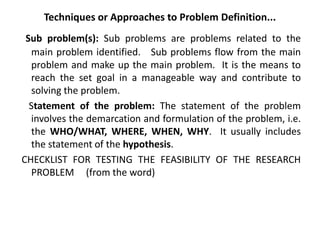 Techniques or Approaches to Problem Definition...
Sub problem(s): Sub problems are problems related to the
main problem identified. Sub problems flow from the main
problem and make up the main problem. It is the means to
reach the set goal in a manageable way and contribute to
solving the problem.
Statement of the problem: The statement of the problem
involves the demarcation and formulation of the problem, i.e.
the WHO/WHAT, WHERE, WHEN, WHY. It usually includes
the statement of the hypothesis.
CHECKLIST FOR TESTING THE FEASIBILITY OF THE RESEARCH
PROBLEM (from the word)
 