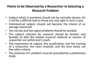 Points to be Observed by a Researcher in Selecting a
Research Problem
• Subject which is overdone should not be normally chosen, for
it will be a difficult task to throw any new light in such a case.
• Controversial subject should not become the choice of an
average researcher
• Too narrow and too vague problems should be avoided
• The subject selected for research should be familiar and
feasible so that the related research material or sources of
researcher are within one’s reach.
• The importance of subject, the qualification and the training
of a researcher, the costs involved, and the time factor are
few other criteria
• The selection of a problem must be preceded by a preliminary
study
 