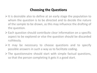 Choosing the Questions
It is desirable also to define at an early stage the population to
whom the question is to be directed and to decide the nature
of the sample to be drawn, as this may influence the drafting of
the question.
Each question should contribute clear information on a specific
aspect to be explored or else the question should be discarded
ruthlessly.
It may be necessary to choose questions and to specify
possible answers in such a way as to facilitate coding.
The questionnaire should start with simple factual questions,
so that the person completing it gets it a good start.
 