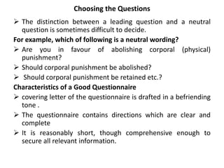 Choosing the Questions
 The distinction between a leading question and a neutral
question is sometimes difficult to decide.
For example, which of following is a neutral wording?
 Are you in favour of abolishing corporal (physical)
punishment?
 Should corporal punishment be abolished?
 Should corporal punishment be retained etc.?
Characteristics of a Good Questionnaire
 covering letter of the questionnaire is drafted in a befriending
tone .
 The questionnaire contains directions which are clear and
complete
 It is reasonably short, though comprehensive enough to
secure all relevant information.
 