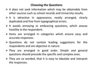 Choosing the Questions
 It does not seek information which may be obtainable from
other sources such as school records and University results.
 It is attractive in appearance, neatly arranged, clearly
duplicated and free from typographical errors.
 It avoids annoying or embracing questions, which arouse
hostility in the respondent.
 Items are arranged in categories which ensure easy and
accurate responses.
 Questions do not contain leading suggestions for the
respondents and are objective in nature.
 They are arranged in good order. Simple and general
questions should precede the specific and complex ones.
 They are so worded, that it is easy to tabulate and interpret
the responses.
 