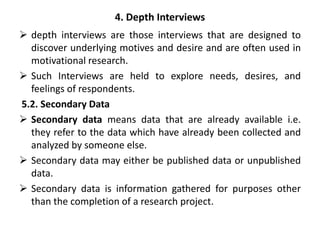 4. Depth Interviews
 depth interviews are those interviews that are designed to
discover underlying motives and desire and are often used in
motivational research.
 Such Interviews are held to explore needs, desires, and
feelings of respondents.
5.2. Secondary Data
 Secondary data means data that are already available i.e.
they refer to the data which have already been collected and
analyzed by someone else.
 Secondary data may either be published data or unpublished
data.
 Secondary data is information gathered for purposes other
than the completion of a research project.
 