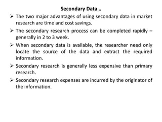 Secondary Data…
 The two major advantages of using secondary data in market
research are time and cost savings.
 The secondary research process can be completed rapidly –
generally in 2 to 3 week.
 When secondary data is available, the researcher need only
locate the source of the data and extract the required
information.
 Secondary research is generally less expensive than primary
research.
 Secondary research expenses are incurred by the originator of
the information.
 