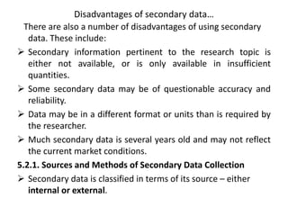 Disadvantages of secondary data…
There are also a number of disadvantages of using secondary
data. These include:
 Secondary information pertinent to the research topic is
either not available, or is only available in insufficient
quantities.
 Some secondary data may be of questionable accuracy and
reliability.
 Data may be in a different format or units than is required by
the researcher.
 Much secondary data is several years old and may not reflect
the current market conditions.
5.2.1. Sources and Methods of Secondary Data Collection
 Secondary data is classified in terms of its source – either
internal or external.
 