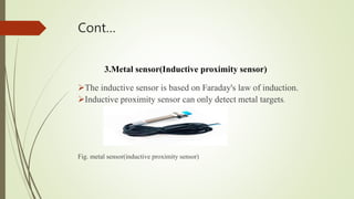 Cont…
3.Metal sensor(Inductive proximity sensor)
The inductive sensor is based on Faraday's law of induction.
Inductive proximity sensor can only detect metal targets.
Fig. metal sensor(inductive proximity sensor)
 