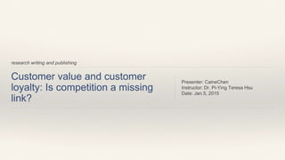 Customer value and customer
loyalty: Is competition a missing
link?
Presenter: CaineChen
Instructor: Dr. Pi-Ying Teresa Hsu
Date: Jan.5, 2015
research writing and publishing
 