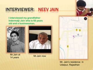 INTERVIEWER: NEEV JAIN
I interviewed my grandfather
Indermalji Jain who is 65 years
old and a businessman.
Mr.Jain at
14 years
Mr.Jain now
Mr. Jain’s residence in
Udaipur, Rajasthan
 