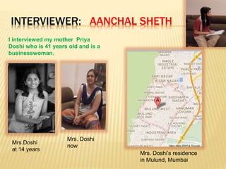 INTERVIEWER: AANCHAL SHETH
I interviewed my mother Priya
Doshi who is 41 years old and is a
businesswoman.
Mrs.Doshi
at 14 years
Mrs. Doshi
now
Mrs. Doshi’s residence
in Mulund, Mumbai
 