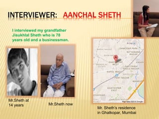 INTERVIEWER: AANCHAL SHETH
I interviewed my grandfather
Jisukhlal Sheth who is 78
years old and a businessman.
Mr.Sheth at
14 years Mr.Sheth now
Mr. Sheth’s residence
in Ghatkopar, Mumbai
 