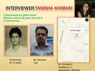 INTERVIEWER:TANISHA KHIMANI
I interviewed my father Samir
Khimani who is 38 years old and is
a businesman.
Mr.Khimani
at 14 years
Mr. Khimani
now
Mr. Khimani’s
residence in
Jogeshwari, Mumbai
 