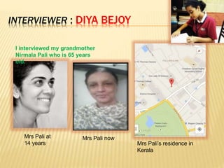 I interviewed my grandmother
Nirmala Pali who is 65 years
old.
INTERVIEWER : DIYA BEJOY
Mrs Pali at
14 years
Mrs Pali now
Mrs Pali’s residence in
Kerala
 
