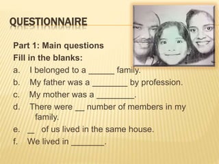 QUESTIONNAIRE
Part 1: Main questions
Fill in the blanks:
a. I belonged to a family.
b. My father was a by profession.
c. My mother was a .
d. There were number of members in my
family.
e. of us lived in the same house.
f. We lived in .
 