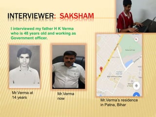 INTERVIEWER: SAKSHAM
I interviewed my father H K Verma
who is 48 years old and working as
Government officer.
Mr.Verma at
14 years
Mr.Verma
now Mr.Verma’s residence
in Patna, Bihar
 