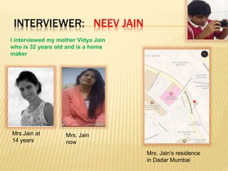 INTERVIEWER: NEEV JAIN
I interviewed my mother Vidya Jain
who is 32 years old and is a home
maker
Mrs.Jain at
14 years
Mrs. Jain
now
Mrs. Jain’s residence
in Dadar Mumbai
 