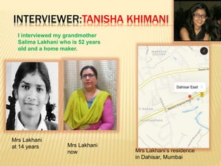 INTERVIEWER:TANISHA KHIMANI
I interviewed my grandmother
Salima Lakhani who is 52 years
old and a home maker.
Mrs Lakhani
at 14 years Mrs Lakhani
now Mrs Lakhani’s residence
in Dahisar, Mumbai
 