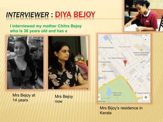 INTERVIEWER : DIYA BEJOY
I interviewed my mother Chitra Bejoy
who is 36 years old and has a
business.
Mrs Bejoy at
14 years
Mrs Bejoy
now
Mrs Bijoy’s residence in
Kerala
 