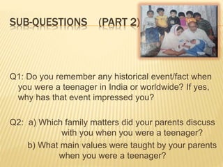 SUB-QUESTIONS (PART 2)
Q1: Do you remember any historical event/fact when
you were a teenager in India or worldwide? If yes,
why has that event impressed you?
Q2: a) Which family matters did your parents discuss
with you when you were a teenager?
b) What main values were taught by your parents
when you were a teenager?
 