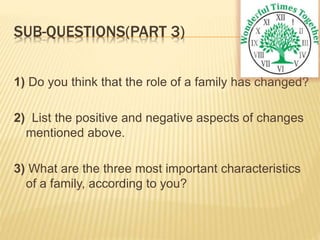 SUB-QUESTIONS(PART 3)
1) Do you think that the role of a family has changed?
2) List the positive and negative aspects of changes
mentioned above.
3) What are the three most important characteristics
of a family, according to you?
 