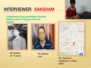 INTERVIEWER: SAKSHAM
I interviewed my grandfather Sumeet
Gakhar who is 70 years old and
retired.
Mr.Gakhar
at 14 years
Mr.Gakhar
now
Mr. Gakhar’s
residence in New
Delhi
 