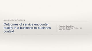 Outcomes of service encounter 
quality in a business-to-business 
context 
Presenter: CaineChen 
Instructor: Dr. Pi-Ying Teresa Hsu 
Date: Nov.10,2014 
research writing and publishing 
 