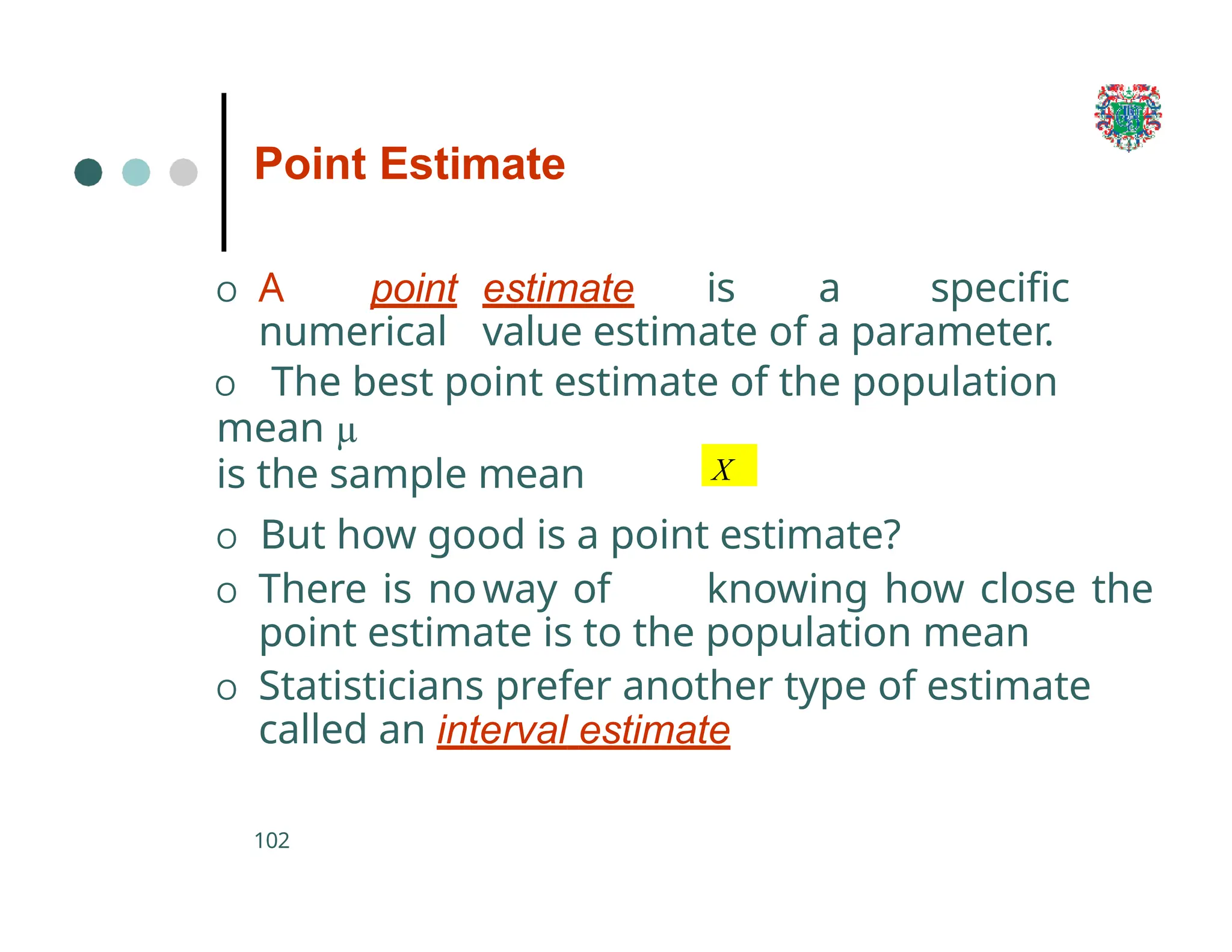 O A point estimate is a specific
numerical value estimate of a parameter.
O The best point estimate of the population
mean µ
is the sample mean
102
O But how good is a point estimate?
O There is noway of knowing how close the
point estimate is to the population mean
O Statisticians prefer another type of estimate
called an interval estimate
Point Estimate
X
 