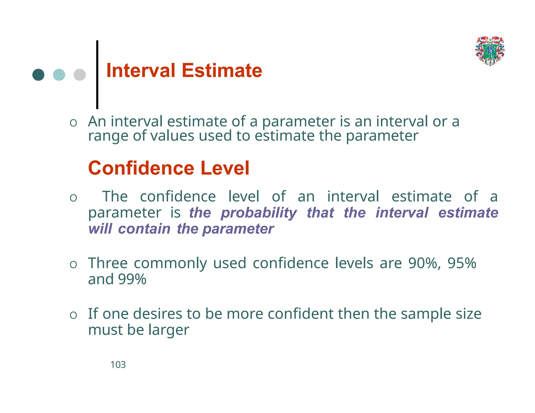 Interval Estimate
103
O An interval estimate of a parameter is an interval or a
range of values used to estimate the parameter
Confidence Level
O The confidence level of an interval estimate of a
parameter is the probability that the interval estimate
will contain the parameter
O Three commonly used confidence levels are 90%, 95%
and 99%
O If one desires to be more confident then the sample size
must be larger
 