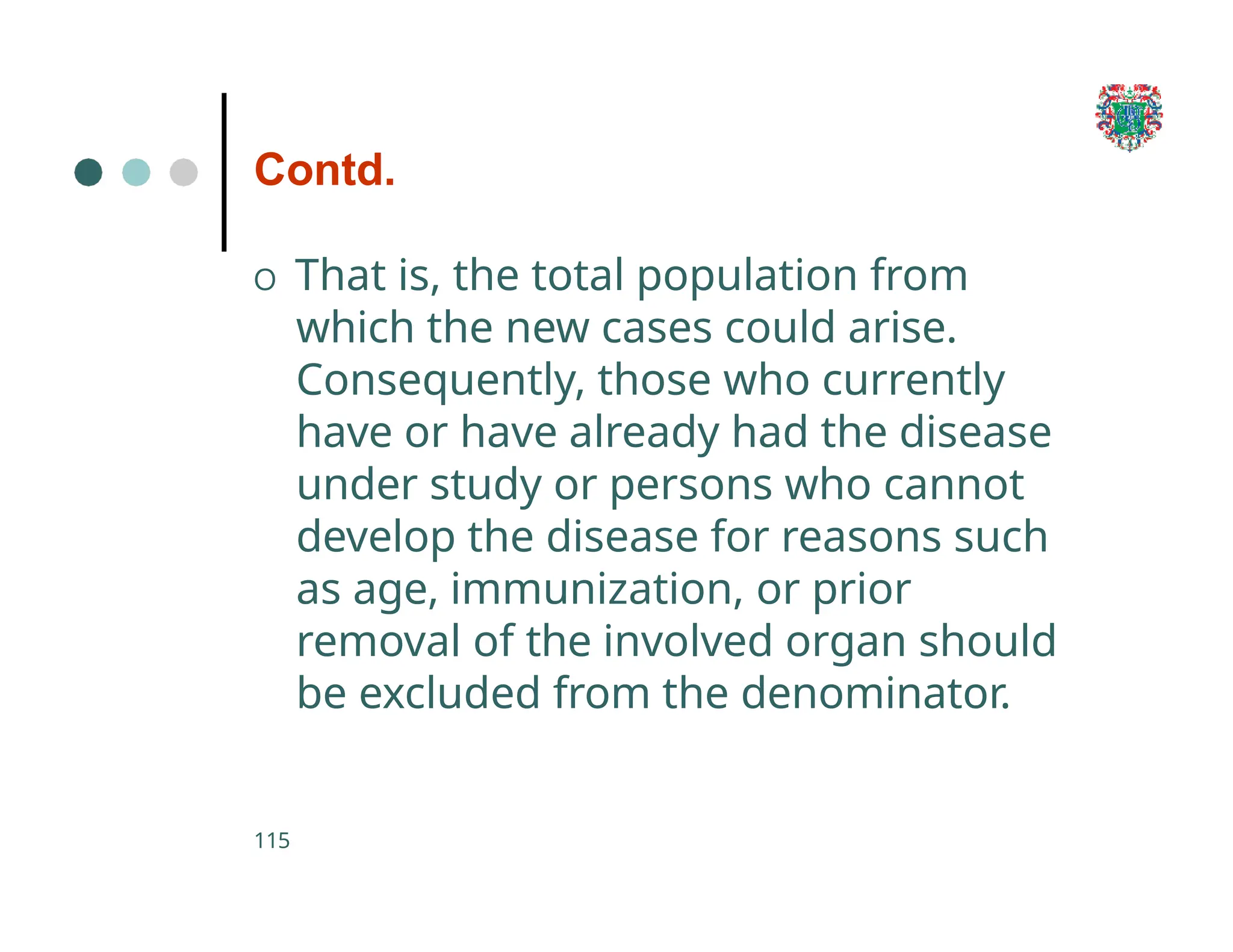 Contd.
115
O That is, the total population from
which the new cases could arise.
Consequently, those who currently
have or have already had the disease
under study or persons who cannot
develop the disease for reasons such
as age, immunization, or prior
removal of the involved organ should
be excluded from the denominator.
 