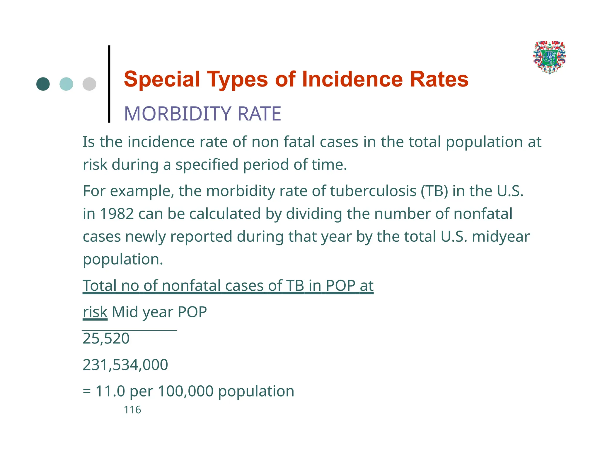 Special Types of Incidence Rates
MORBIDITY RATE
Is the incidence rate of non fatal cases in the total population at
risk during a specified period of time.
For example, the morbidity rate of tuberculosis (TB) in the U.S.
in 1982 can be calculated by dividing the number of nonfatal
cases newly reported during that year by the total U.S. midyear
population.
Total no of nonfatal cases of TB in POP at
risk Mid year POP
25,520
231,534,000
= 11.0 per 100,000 population
116
 