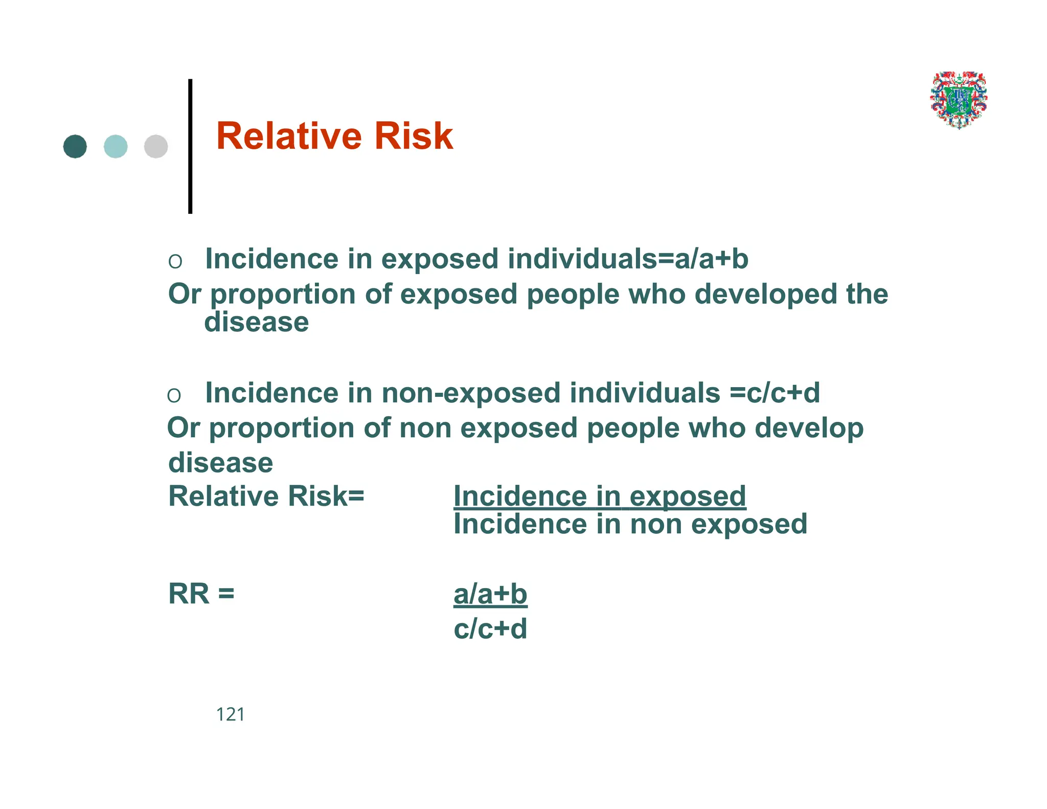Relative Risk
121
O Incidence in exposed individuals=a/a+b
Or proportion of exposed people who developed the
disease
O Incidence in non-exposed individuals =c/c+d
Or proportion of non exposed people who develop
disease
Relative Risk= Incidence in exposed
Incidence in non exposed
RR = a/a+b
c/c+d
 