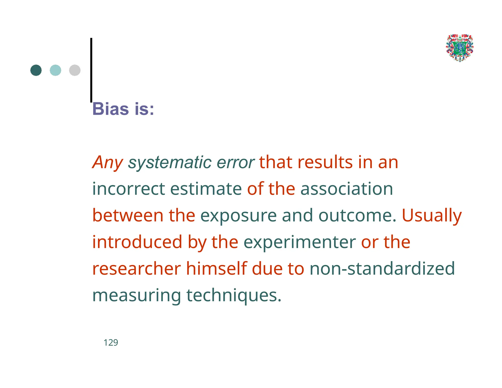 Bias is:
129
Any systematic error that results in an
incorrect estimate of the association
between the exposure and outcome. Usually
introduced by the experimenter or the
researcher himself due to non-standardized
measuring techniques.
 
